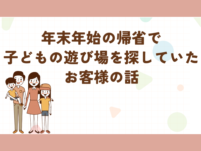 年末年始の帰省で子どもの遊び場を探していたお客様の話