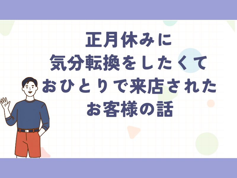 正月休みに気分転換をしたくてお一人で来店されたお客様の話